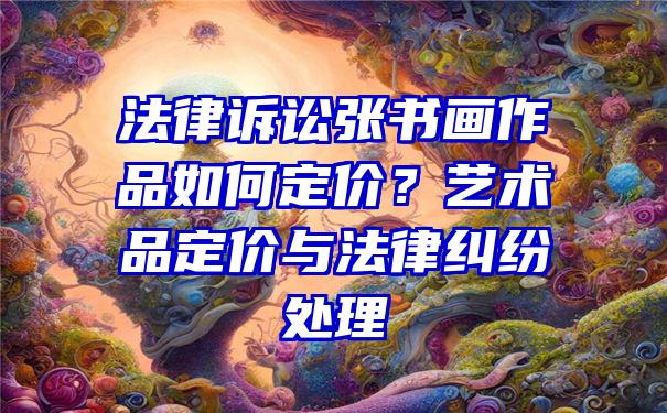 法律诉讼张书画作品如何定价？艺术品定价与法律纠纷处理