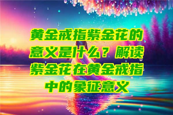 黄金戒指紫金花的意义是什么？解读紫金花在黄金戒指中的象征意义