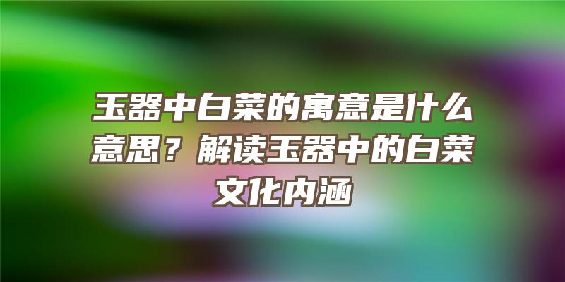 玉器中白菜的寓意是什么意思？解读玉器中的白菜文化内涵