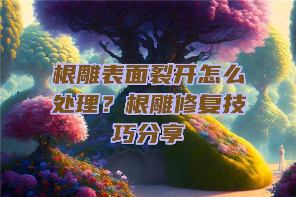 根雕表面裂开怎么处理？根雕修复技巧分享