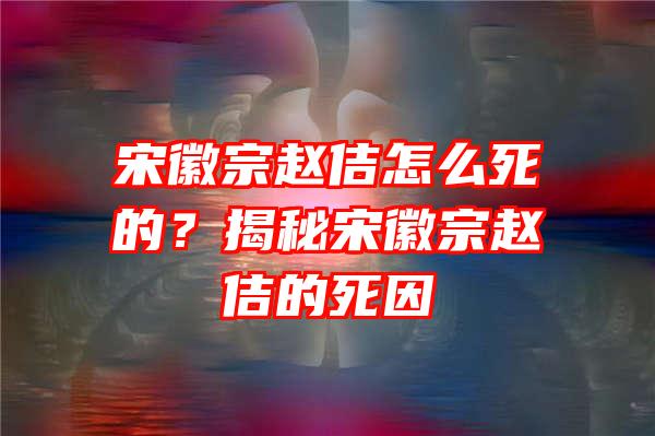 宋徽宗赵佶怎么死的？揭秘宋徽宗赵佶的死因