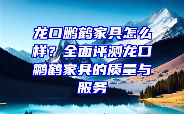 龙口鹏鹤家具怎么样？全面评测龙口鹏鹤家具的质量与服务