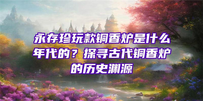 永存珍玩款铜香炉是什么年代的？探寻古代铜香炉的历史渊源