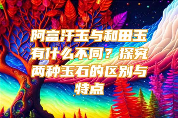 阿富汗玉与和田玉有什么不同？探究两种玉石的区别与特点