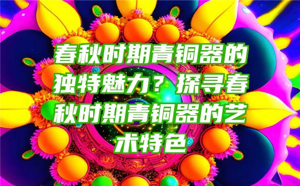 春秋时期青铜器的独特魅力？探寻春秋时期青铜器的艺术特色