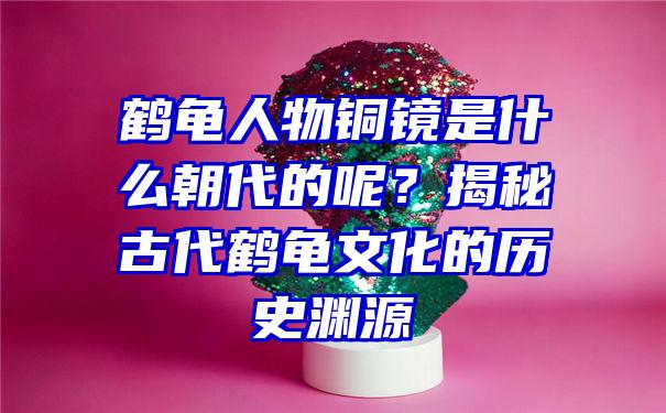 鹤龟人物铜镜是什么朝代的呢？揭秘古代鹤龟文化的历史渊源