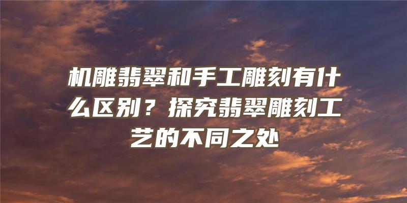 机雕翡翠和手工雕刻有什么区别？探究翡翠雕刻工艺的不同之处