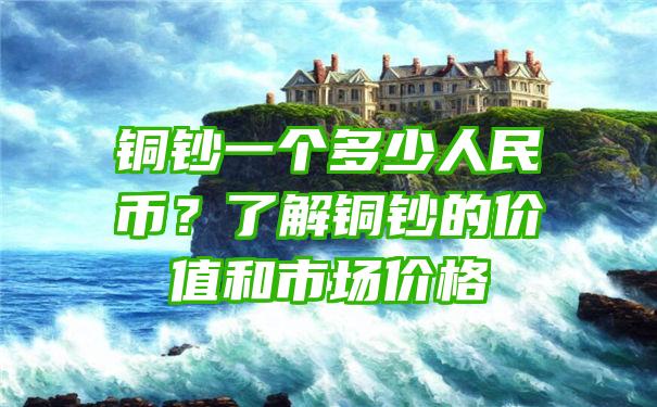 铜钞一个多少人民币？了解铜钞的价值和市场价格