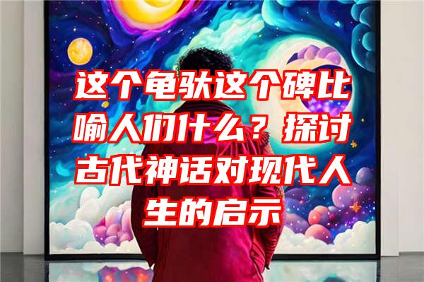 这个龟驮这个碑比喻人们什么？探讨古代神话对现代人生的启示