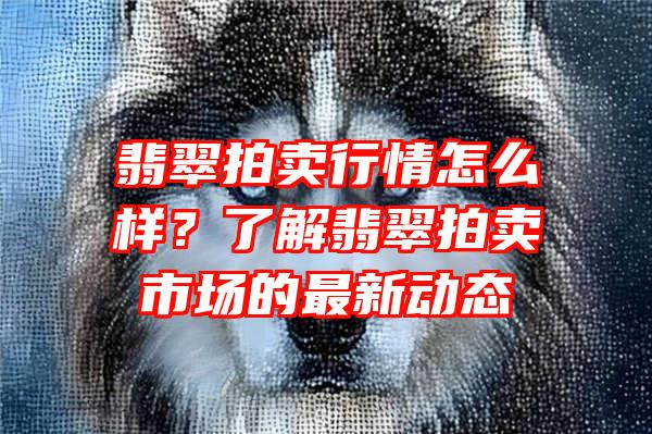 翡翠拍卖行情怎么样？了解翡翠拍卖市场的最新动态