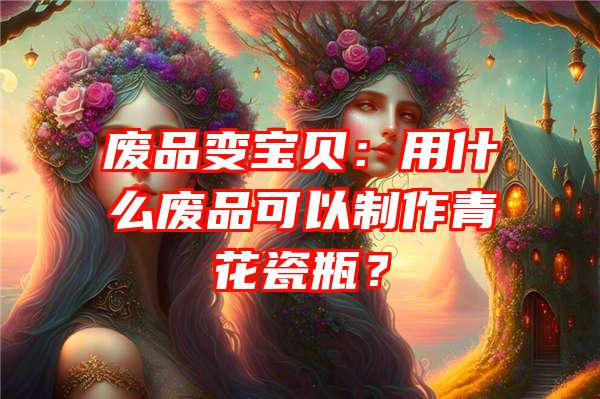 废品变宝贝：用什么废品可以制作青花瓷瓶？