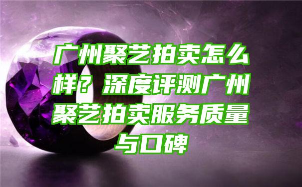 广州聚艺拍卖怎么样？深度评测广州聚艺拍卖服务质量与口碑