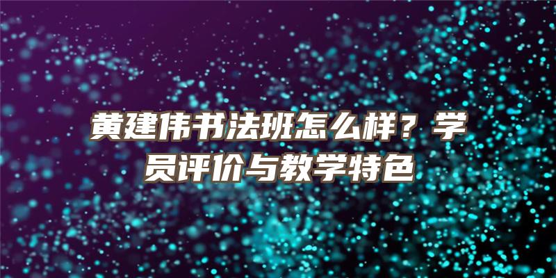 黄建伟书法班怎么样？学员评价与教学特色