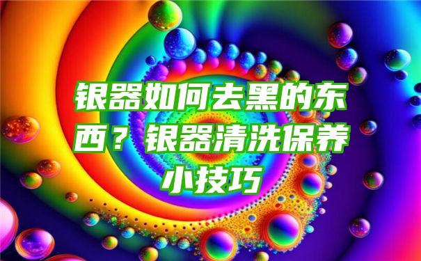 银器如何去黑的东西？银器清洗保养小技巧