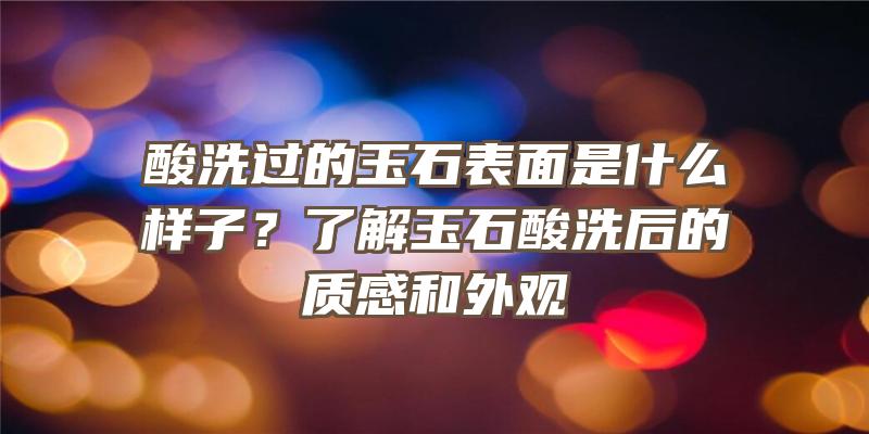 酸洗过的玉石表面是什么样子？了解玉石酸洗后的质感和外观