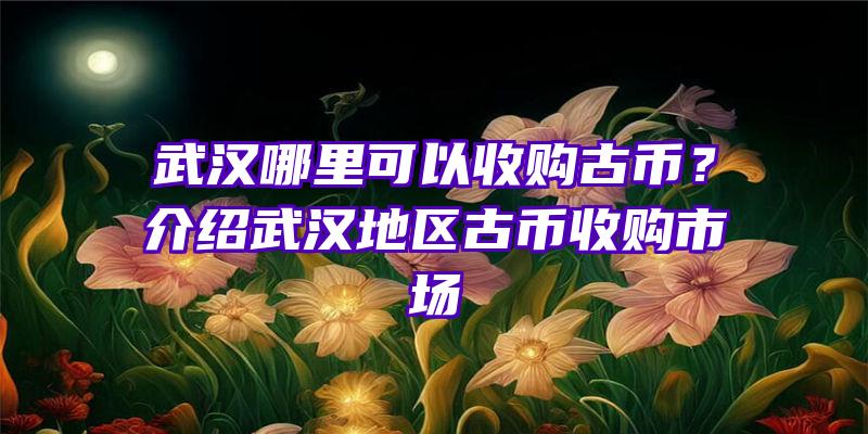 武汉哪里可以收购古币？介绍武汉地区古币收购市场