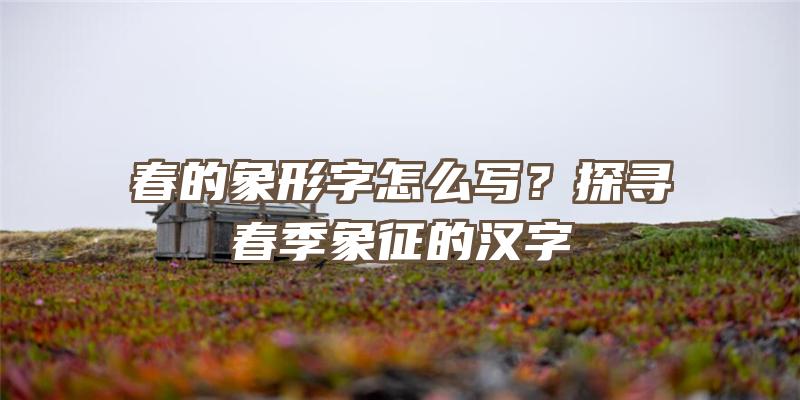 春的象形字怎么写？探寻春季象征的汉字