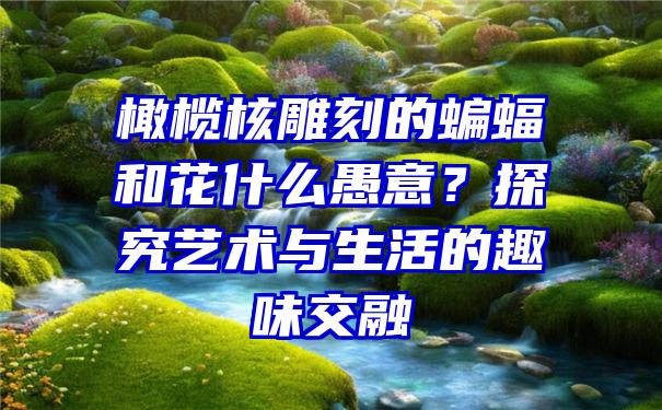 橄榄核雕刻的蝙蝠和花什么愚意？探究艺术与生活的趣味交融