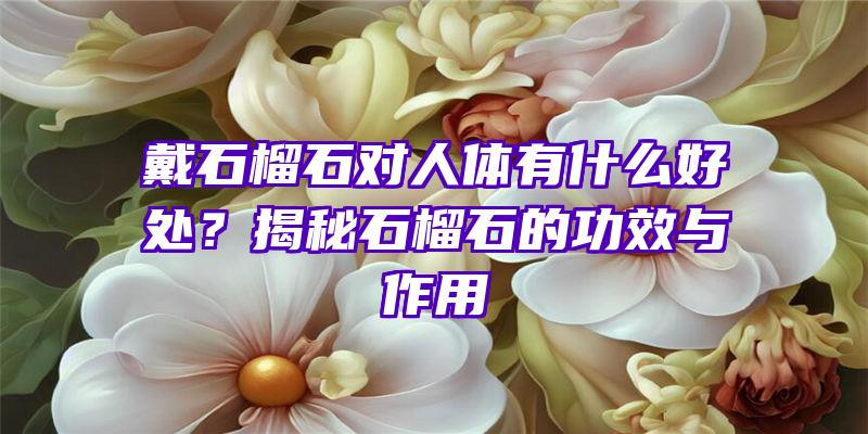 戴石榴石对人体有什么好处？揭秘石榴石的功效与作用