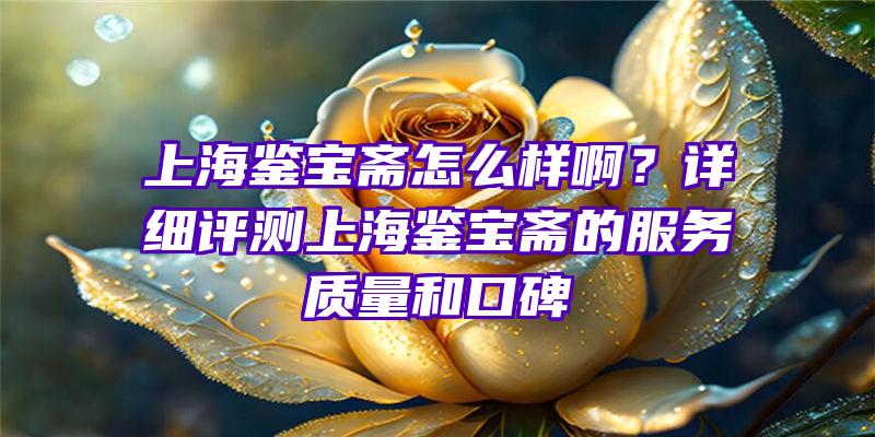 上海鉴宝斋怎么样啊？详细评测上海鉴宝斋的服务质量和口碑