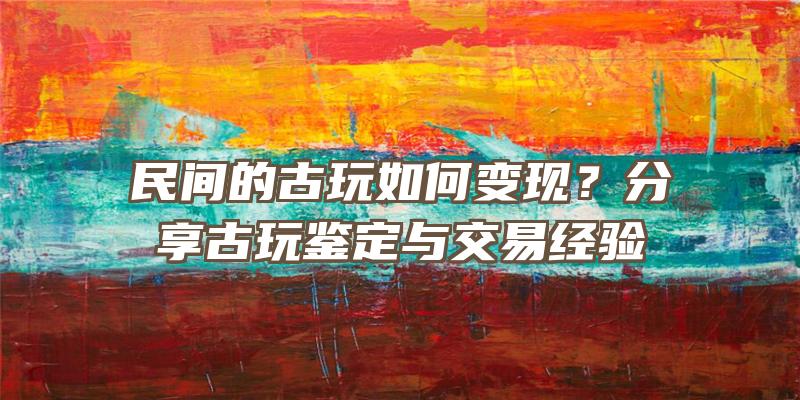 民间的古玩如何变现？分享古玩鉴定与交易经验