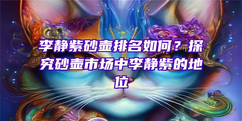 李静紫砂壶排名如何？探究砂壶市场中李静紫的地位