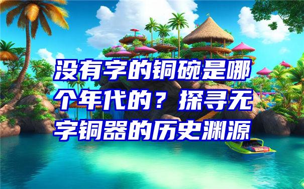 没有字的铜碗是哪个年代的？探寻无字铜器的历史渊源