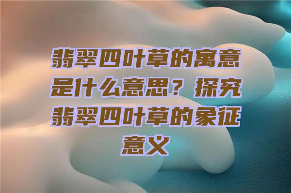 翡翠四叶草的寓意是什么意思？探究翡翠四叶草的象征意义