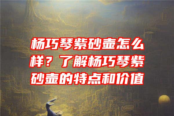 杨巧琴紫砂壶怎么样？了解杨巧琴紫砂壶的特点和价值