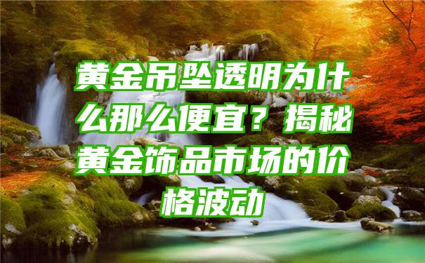 黄金吊坠透明为什么那么便宜？揭秘黄金饰品市场的价格波动