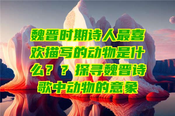 魏晋时期诗人最喜欢描写的动物是什么？？探寻魏晋诗歌中动物的意象