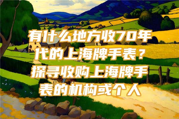 有什么地方收70年代的上海牌手表？探寻收购上海牌手表的机构或个人