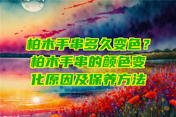 柏木手串多久变色？柏木手串的颜色变化原因及保养方法