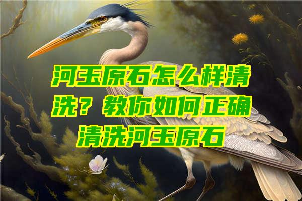 河玉原石怎么样清洗？教你如何正确清洗河玉原石