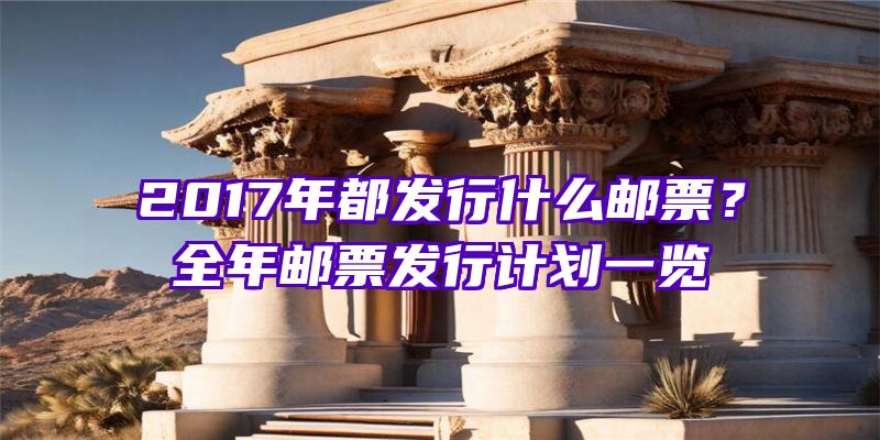 2017年都发行什么邮票？全年邮票发行计划一览