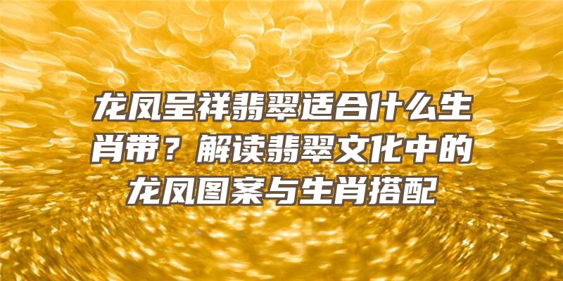 龙凤呈祥翡翠适合什么生肖带？解读翡翠文化中的龙凤图案与生肖搭配