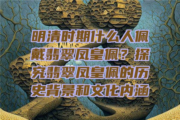 明清时期什么人佩戴翡翠凤皇佩？探究翡翠凤皇佩的历史背景和文化内涵