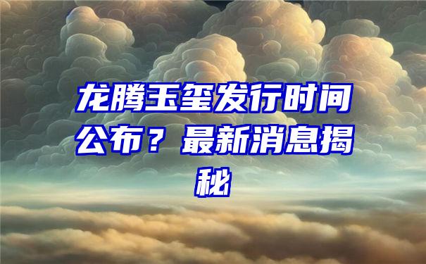 龙腾玉玺发行时间公布？最新消息揭秘