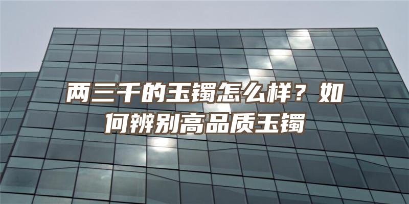 两三千的玉镯怎么样？如何辨别高品质玉镯