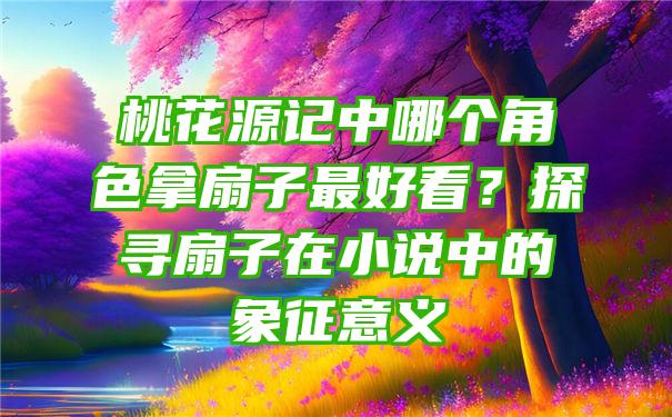 桃花源记中哪个角色拿扇子最好看？探寻扇子在小说中的象征意义