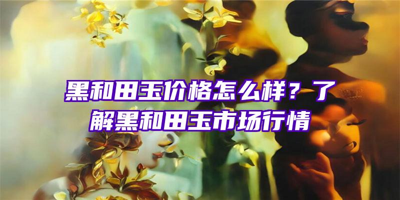 黑和田玉价格怎么样？了解黑和田玉市场行情