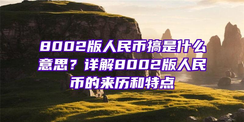 8002版人民币搞是什么意思？详解8002版人民币的来历和特点