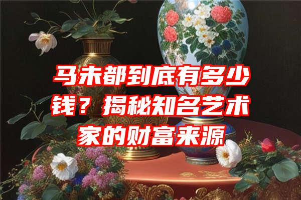 马未都到底有多少钱？揭秘知名艺术家的财富来源