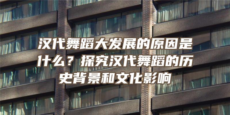 汉代舞蹈大发展的原因是什么？探究汉代舞蹈的历史背景和文化影响