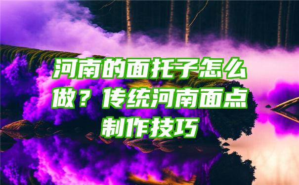 河南的面托子怎么做？传统河南面点制作技巧