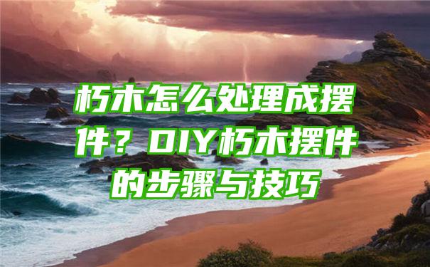 朽木怎么处理成摆件？DIY朽木摆件的步骤与技巧