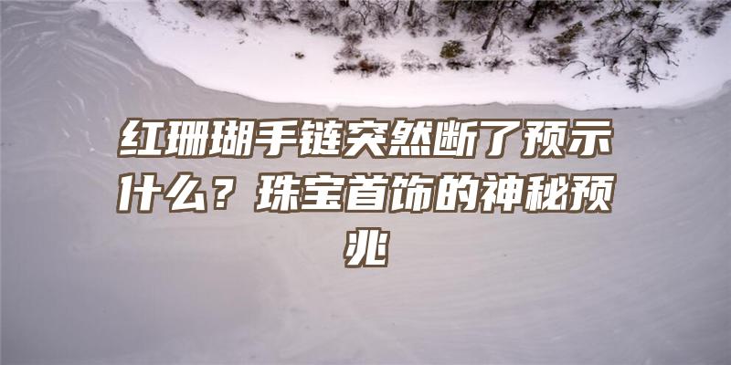 红珊瑚手链突然断了预示什么？珠宝首饰的神秘预兆