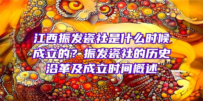 江西振发瓷社是什么时候成立的？振发瓷社的历史沿革及成立时间概述