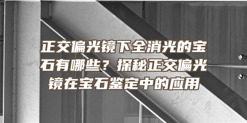 正交偏光镜下全消光的宝石有哪些？探秘正交偏光镜在宝石鉴定中的应用