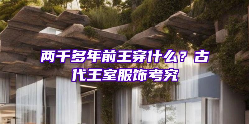 两千多年前王穿什么？古代王室服饰考究